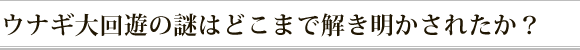 ウナギ大回遊の謎はどこまで解き明かされたか？