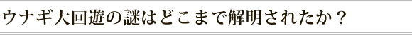 ウナギ大回遊の謎はどこまで解明されたか？